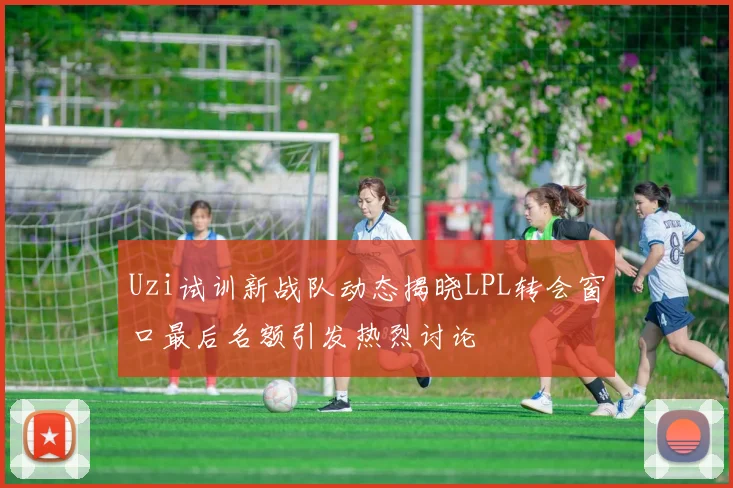 Uzi试训新战队动态揭晓LPL转会窗口最后名额引发热烈讨论